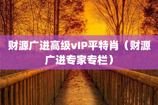 财源广进高级vIP平特肖（财源广进专家专栏）