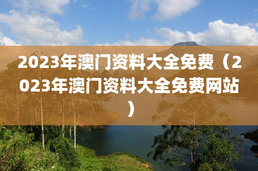 2023年澳门资料大全免费（2023年澳门资料大全免费网站）