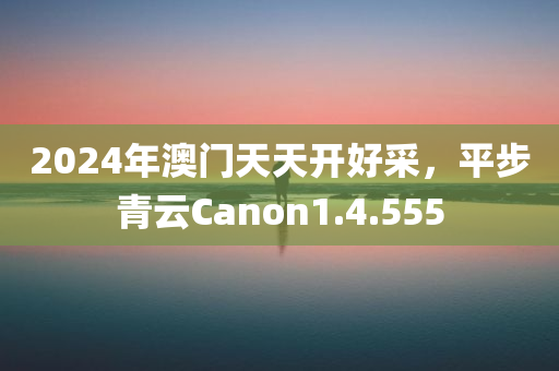 2024年澳门天天开好采，平步青云Canon1.4.555