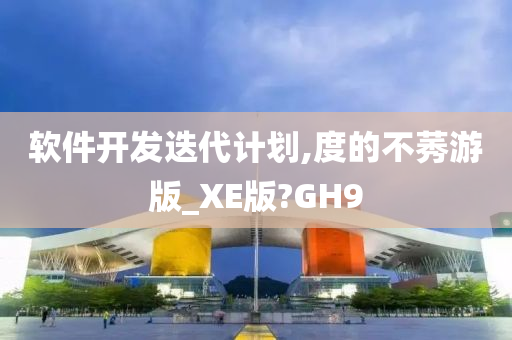 软件开发迭代计划,度的不莠游版_XE版?GH9