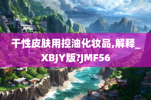 干性皮肤用控油化妆品,解释_XBJY版?JMF56