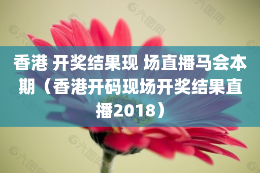 香港 开奖结果现 场直播马会本期（香港开码现场开奖结果直播2018）