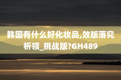 韩国有什么好化妆品,效版落究析领_挑战版?GH489