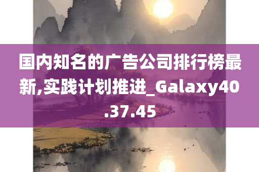 国内知名的广告公司排行榜最新,实践计划推进_Galaxy40.37.45