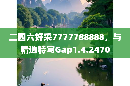 二四六好采7777788888，与精选特写Gap1.4.2470