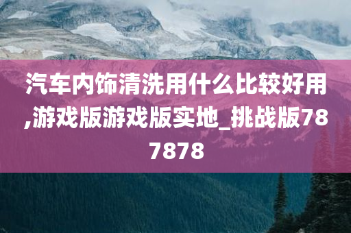 汽车内饰清洗用什么比较好用,游戏版游戏版实地_挑战版787878