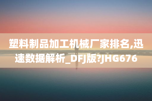 塑料制品加工机械厂家排名,迅速数据解析_DFJ版?JHG676