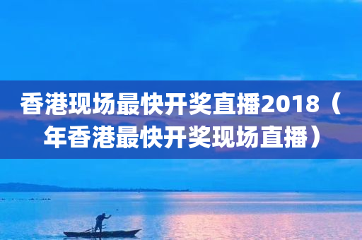 香港现场最快开奖直播2018（年香港最快开奖现场直播）