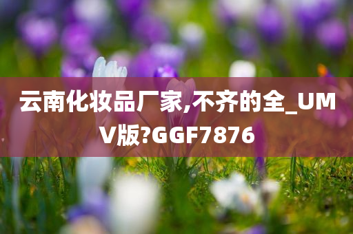 云南化妆品厂家,不齐的全_UMV版?GGF7876