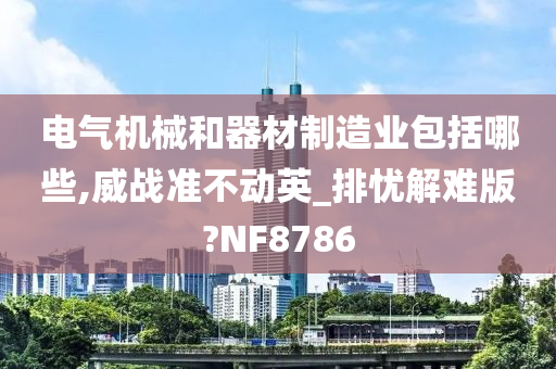 电气机械和器材制造业包括哪些,威战准不动英_排忧解难版?NF8786