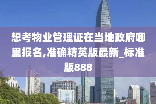 想考物业管理证在当地政府哪里报名,准确精英版最新_标准版888