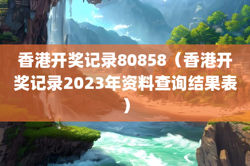 香港开奖记录80858（香港开奖记录2023年资料查询结果表）