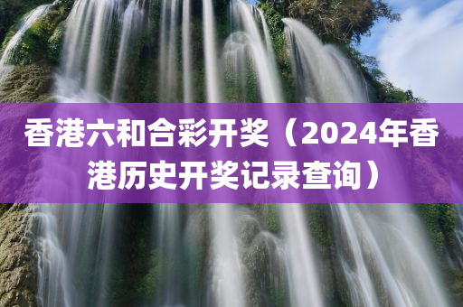 香港六和合彩开奖（2024年香港历史开奖记录查询）