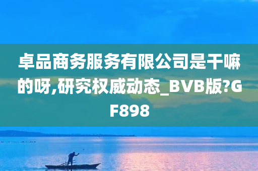 卓品商务服务有限公司是干嘛的呀,研究权威动态_BVB版?GF898