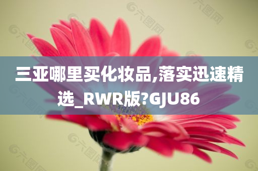 三亚哪里买化妆品,落实迅速精选_RWR版?GJU86