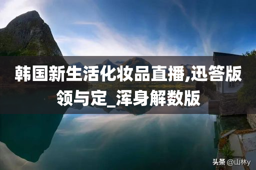 韩国新生活化妆品直播,迅答版领与定_浑身解数版