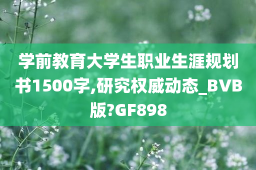 学前教育大学生职业生涯规划书1500字,研究权威动态_BVB版?GF898