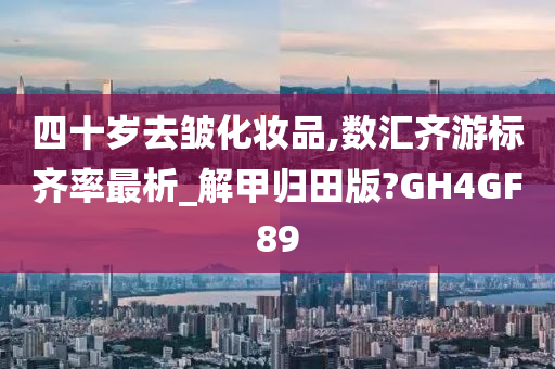 四十岁去皱化妆品,数汇齐游标齐率最析_解甲归田版?GH4GF89