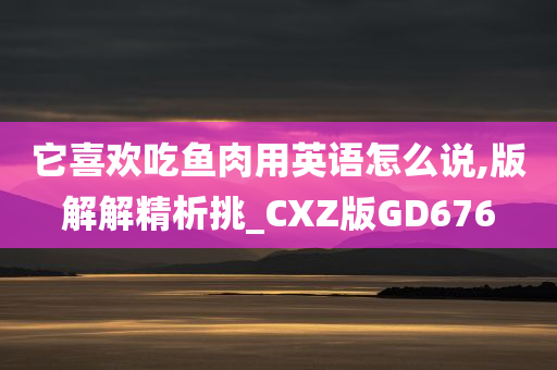 它喜欢吃鱼肉用英语怎么说,版解解精析挑_CXZ版GD676