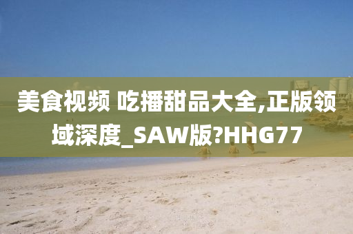 美食视频 吃播甜品大全,正版领域深度_SAW版?HHG77