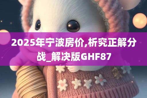 2025年宁波房价,析究正解分战_解决版GHF87