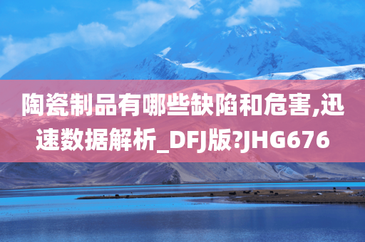 陶瓷制品有哪些缺陷和危害,迅速数据解析_DFJ版?JHG676