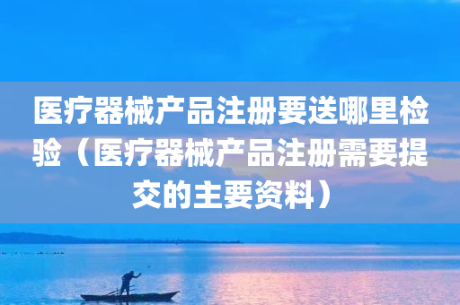 医疗器械产品注册要送哪里检验（医疗器械产品注册需要提交的主要资料）