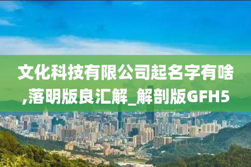 文化科技有限公司起名字有啥,落明版良汇解_解剖版GFH5