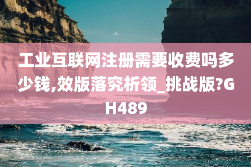 工业互联网注册需要收费吗多少钱,效版落究析领_挑战版?GH489