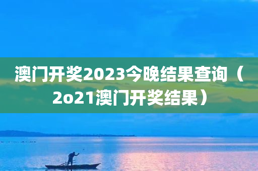 澳门开奖2023今晚结果查询（2o21澳门开奖结果）