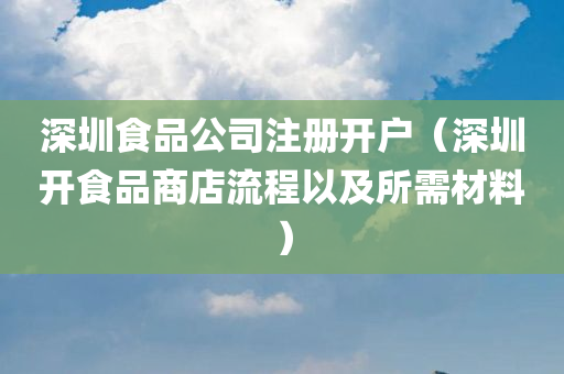 深圳食品公司注册开户（深圳开食品商店流程以及所需材料）