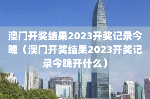 澳门开奖结果2023开奖记录今晚（澳门开奖结果2023开奖记录今晚开什么）