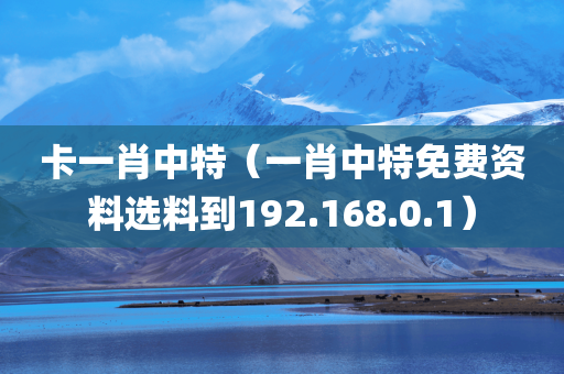 卡一肖中特（一肖中特免费资料选料到192.168.0.1）