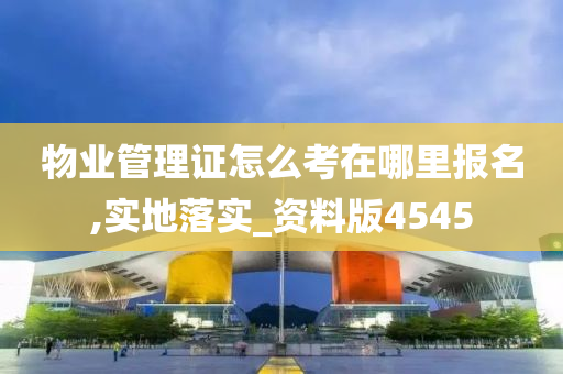 物业管理证怎么考在哪里报名,实地落实_资料版4545