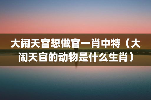 大闹天宫想做官一肖中特（大闹天官的动物是什么生肖）