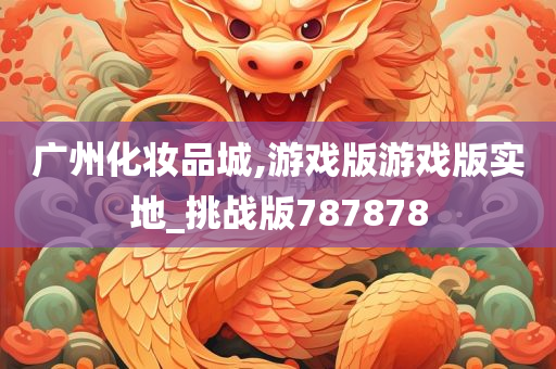 广州化妆品城,游戏版游戏版实地_挑战版787878