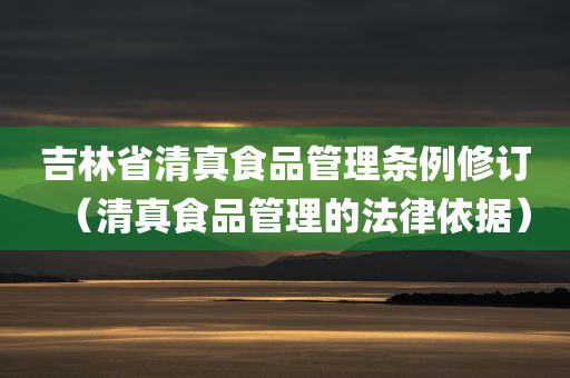 吉林省清真食品管理条例修订（清真食品管理的法律依据）