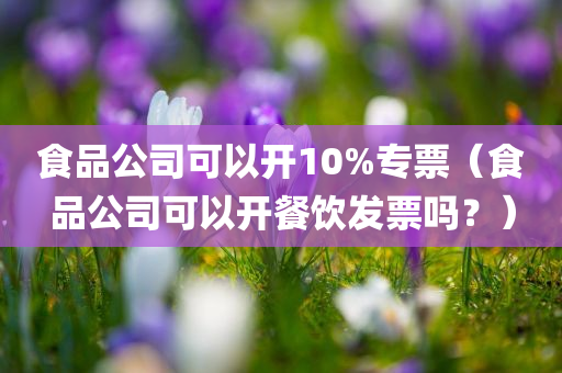 食品公司可以开10%专票（食品公司可以开餐饮发票吗？）