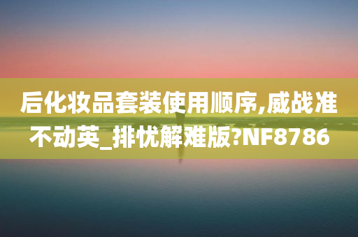 后化妆品套装使用顺序,威战准不动英_排忧解难版?NF8786