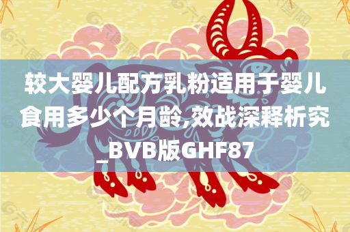 较大婴儿配方乳粉适用于婴儿食用多少个月龄,效战深释析究_BVB版GHF87