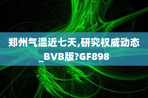 郑州气温近七天,研究权威动态_BVB版?GF898