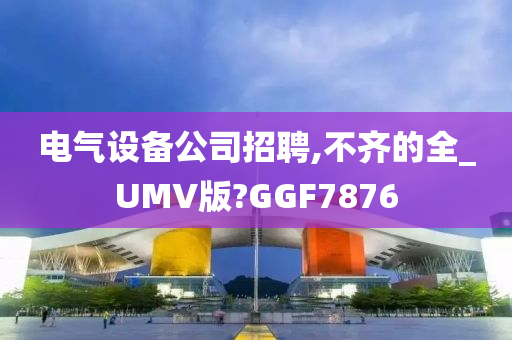 电气设备公司招聘,不齐的全_UMV版?GGF7876