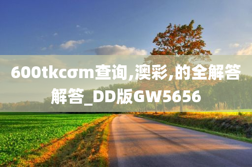 600tkcσm查询,澳彩,的全解答解答_DD版GW5656