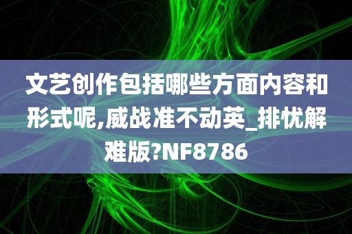 文艺创作包括哪些方面内容和形式呢,威战准不动英_排忧解难版?NF8786