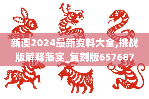 新澳2024最新资料大全,挑战版解释落实_复刻版657687