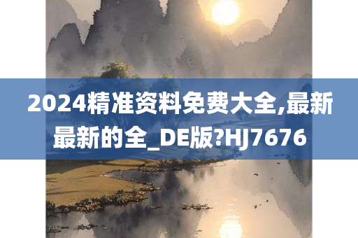 2024精准资料免费大全,最新最新的全_DE版?HJ7676