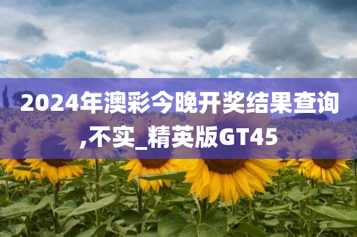 2024年澳彩今晚开奖结果查询,不实_精英版GT45