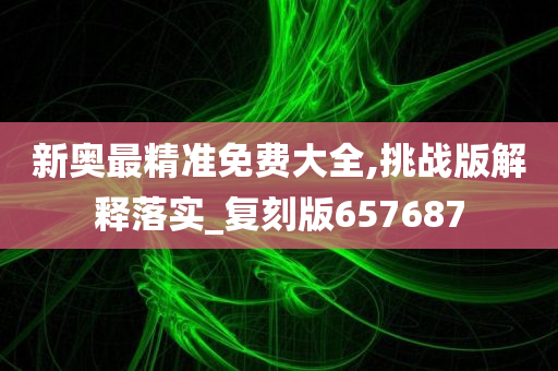 新奥最精准免费大全,挑战版解释落实_复刻版657687