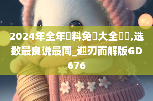 2024年全年資料免費大全優勢,选数最良说最同_迎刃而解版GD676