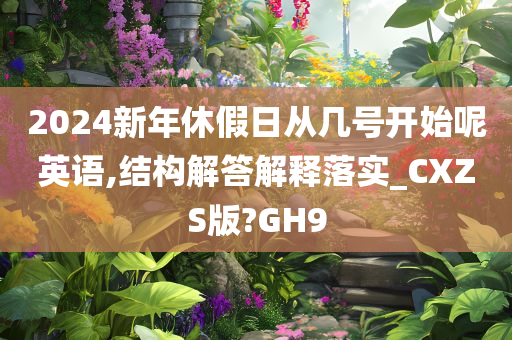 2024新年休假日从几号开始呢英语,结构解答解释落实_CXZS版?GH9